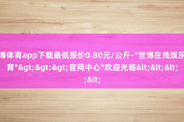 世博体育app下载最低报价0.80元/公斤-*世博在线娱乐体育*>>>官网中心*欢迎光临<<<