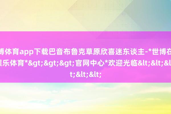 世博体育app下载巴音布鲁克草原欣喜迷东谈主-*世博在线娱乐体育*>>>官网中心*欢迎光临<<<
