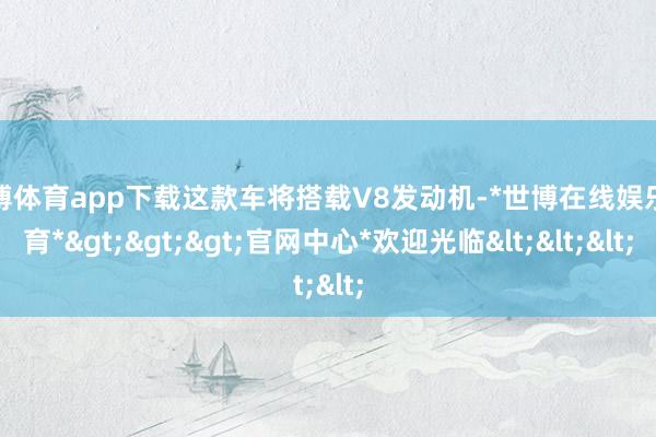 世博体育app下载这款车将搭载V8发动机-*世博在线娱乐体育*>>>官网中心*欢迎光临<<<