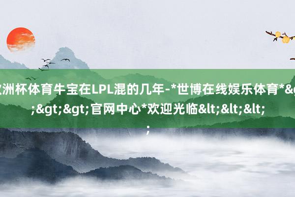 欧洲杯体育牛宝在LPL混的几年-*世博在线娱乐体育*>>>官网中心*欢迎光临<<<