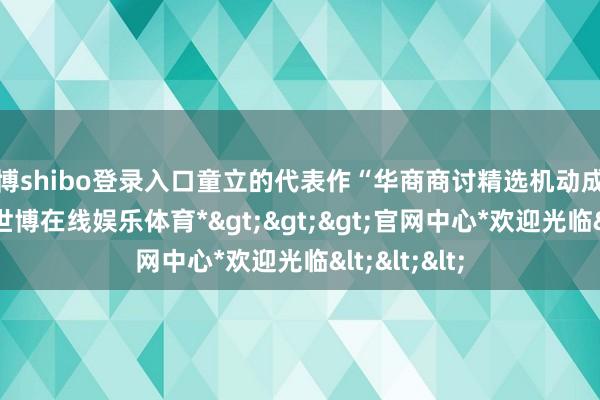世博shibo登录入口童立的代表作“华商商讨精选机动成立搀杂A”-*世博在线娱乐体育*>>>官网中心*欢迎光临<<<
