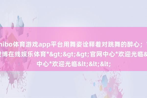 shibo体育游戏app平台用舞姿诠释着对跳舞的醉心;吉他班中-*世博在线娱乐体育*>>>官网中心*欢迎光临<<<