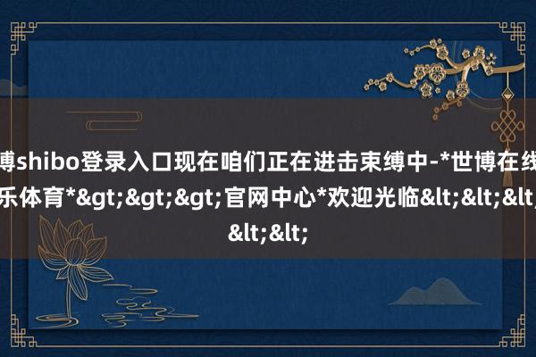 世博shibo登录入口现在咱们正在进击束缚中-*世博在线娱乐体育*>>>官网中心*欢迎光临<<<