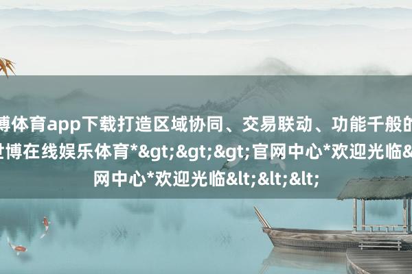 世博体育app下载打造区域协同、交易联动、功能千般的商圈体系-*世博在线娱乐体育*>>>官网中心*欢迎光临<<<