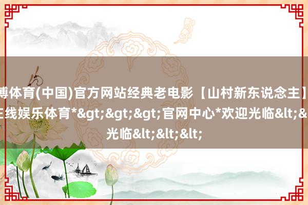 世博体育(中国)官方网站经典老电影【山村新东说念主】-*世博在线娱乐体育*>>>官网中心*欢迎光临<<<