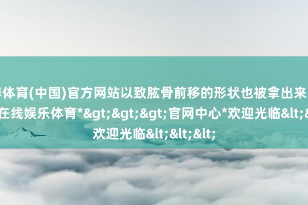 世博体育(中国)官方网站以致肱骨前移的形状也被拿出来吐槽-*世博在线娱乐体育*>>>官网中心*欢迎光临<<<