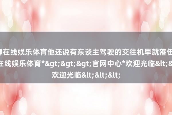 世博在线娱乐体育他还说有东谈主驾驶的交往机早就落伍了-*世博在线娱乐体育*>>>官网中心*欢迎光临<<<