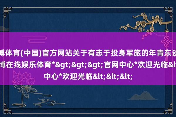 世博体育(中国)官方网站关于有志于投身军旅的年青东谈主来说-*世博在线娱乐体育*>>>官网中心*欢迎光临<<<