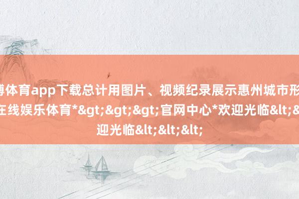 世博体育app下载总计用图片、视频纪录展示惠州城市形象-*世博在线娱乐体育*>>>官网中心*欢迎光临<<<