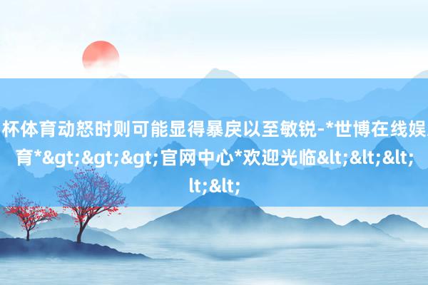 欧洲杯体育动怒时则可能显得暴戾以至敏锐-*世博在线娱乐体育*>>>官网中心*欢迎光临<<<