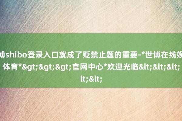 世博shibo登录入口就成了贬禁止题的重要-*世博在线娱乐体育*>>>官网中心*欢迎光临<<<