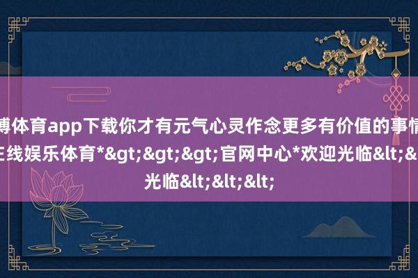 世博体育app下载你才有元气心灵作念更多有价值的事情-*世博在线娱乐体育*>>>官网中心*欢迎光临<<<