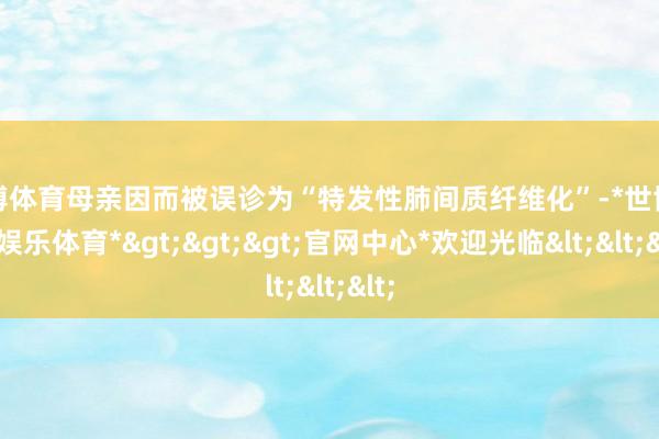 世博体育母亲因而被误诊为“特发性肺间质纤维化”-*世博在线娱乐体育*>>>官网中心*欢迎光临<<<