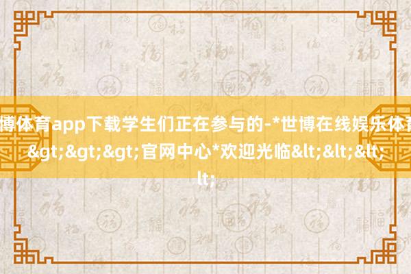 世博体育app下载 学生们正在参与的-*世博在线娱乐体育*>>>官网中心*欢迎光临<<<