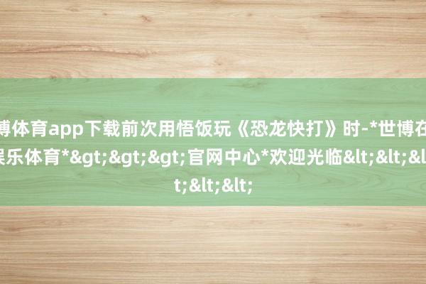 世博体育app下载前次用悟饭玩《恐龙快打》时-*世博在线娱乐体育*>>>官网中心*欢迎光临<<<
