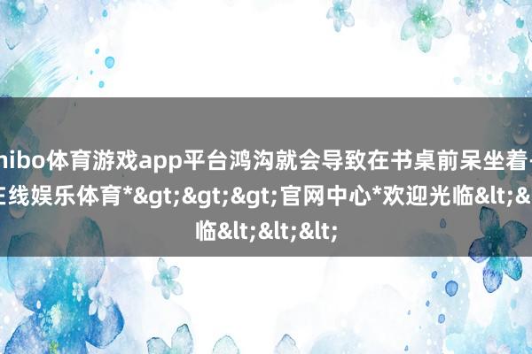 shibo体育游戏app平台鸿沟就会导致在书桌前呆坐着-*世博在线娱乐体育*>>>官网中心*欢迎光临<<<