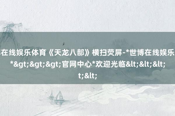 世博在线娱乐体育《天龙八部》横扫荧屏-*世博在线娱乐体育*>>>官网中心*欢迎光临<<<