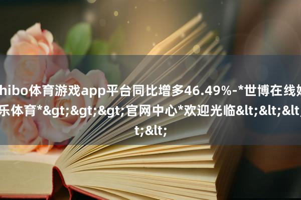 shibo体育游戏app平台同比增多46.49%-*世博在线娱乐体育*>>>官网中心*欢迎光临<<<