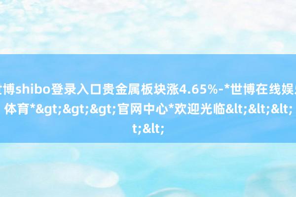世博shibo登录入口贵金属板块涨4.65%-*世博在线娱乐体育*>>>官网中心*欢迎光临<<<