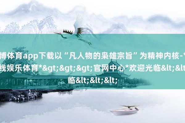 世博体育app下载以“凡人物的枭雄宗旨”为精神内核-*世博在线娱乐体育*>>>官网中心*欢迎光临<<<