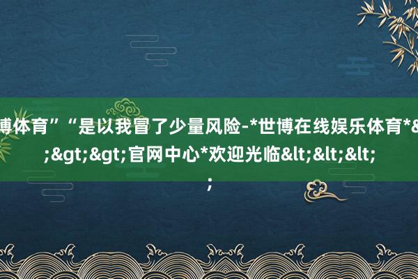 世博体育”“是以我冒了少量风险-*世博在线娱乐体育*>>>官网中心*欢迎光临<<<