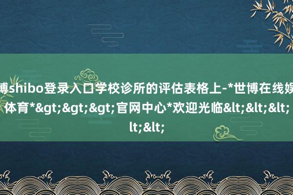 世博shibo登录入口学校诊所的评估表格上-*世博在线娱乐体育*>>>官网中心*欢迎光临<<<