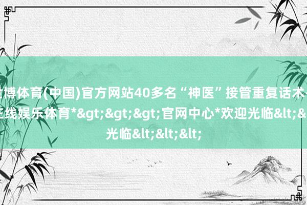 世博体育(中国)官方网站40多名“神医”接管重复话术-*世博在线娱乐体育*>>>官网中心*欢迎光临<<<