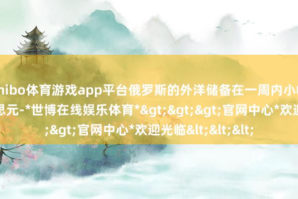 shibo体育游戏app平台俄罗斯的外洋储备在一周内小幅增多了25亿好意思元-*世博在线娱乐体育*>>>官网中心*欢迎光临<<<