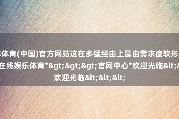 世博体育(中国)官方网站这在多猛经由上是由需求疲软形成的-*世博在线娱乐体育*>>>官网中心*欢迎光临<<<