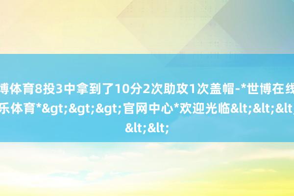 世博体育8投3中拿到了10分2次助攻1次盖帽-*世博在线娱乐体育*>>>官网中心*欢迎光临<<<