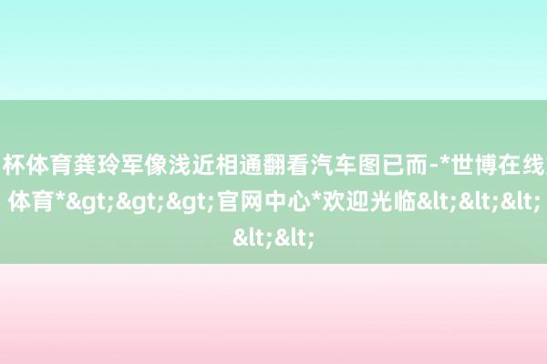 欧洲杯体育龚玲军像浅近相通翻看汽车图已而-*世博在线娱乐体育*>>>官网中心*欢迎光临<<<