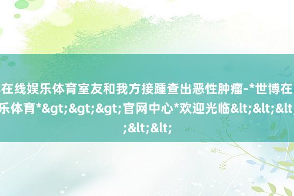 世博在线娱乐体育室友和我方接踵查出恶性肿瘤-*世博在线娱乐体育*>>>官网中心*欢迎光临<<<