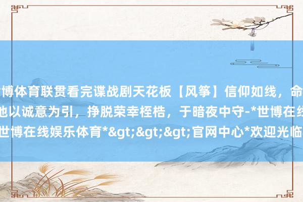 世博体育联贯看完谍战剧天花板【风筝】信仰如线，命若风筝！谍海浮千里中，他以诚意为引，挣脱荣幸桎梏，于暗夜中守-*世博在线娱乐体育*>>>官网中心*欢迎光临<<<