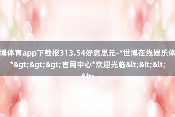 世博体育app下载报313.54好意思元-*世博在线娱乐体育*>>>官网中心*欢迎光临<<<