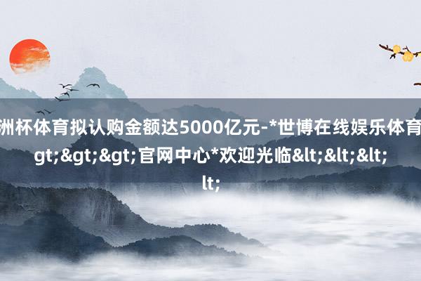 欧洲杯体育拟认购金额达5000亿元-*世博在线娱乐体育*>>>官网中心*欢迎光临<<<