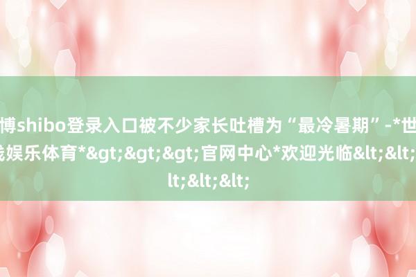 世博shibo登录入口被不少家长吐槽为“最冷暑期”-*世博在线娱乐体育*>>>官网中心*欢迎光临<<<
