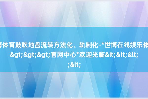 世博体育鼓吹地盘流转方法化、轨制化-*世博在线娱乐体育*>>>官网中心*欢迎光临<<<