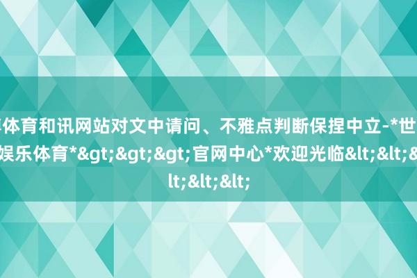 世博体育和讯网站对文中请问、不雅点判断保捏中立-*世博在线娱乐体育*>>>官网中心*欢迎光临<<<
