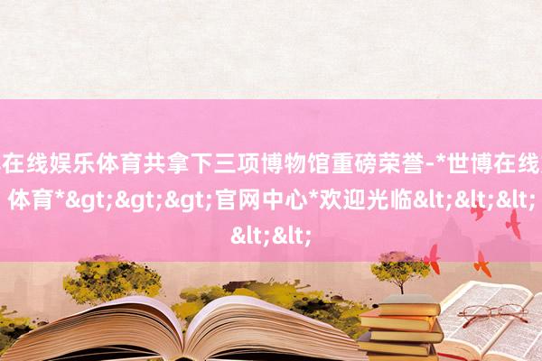 世博在线娱乐体育共拿下三项博物馆重磅荣誉-*世博在线娱乐体育*>>>官网中心*欢迎光临<<<