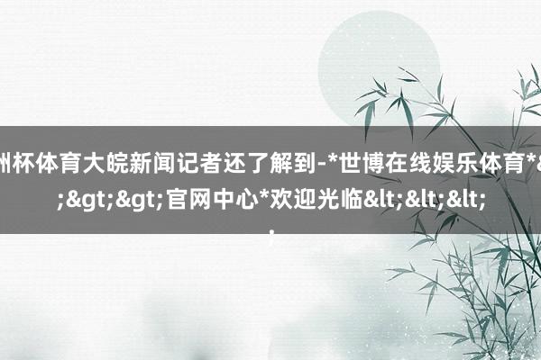欧洲杯体育大皖新闻记者还了解到-*世博在线娱乐体育*>>>官网中心*欢迎光临<<<