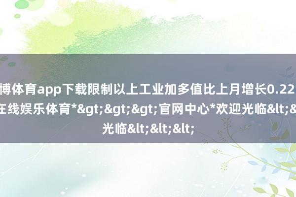 世博体育app下载限制以上工业加多值比上月增长0.22%-*世博在线娱乐体育*>>>官网中心*欢迎光临<<<