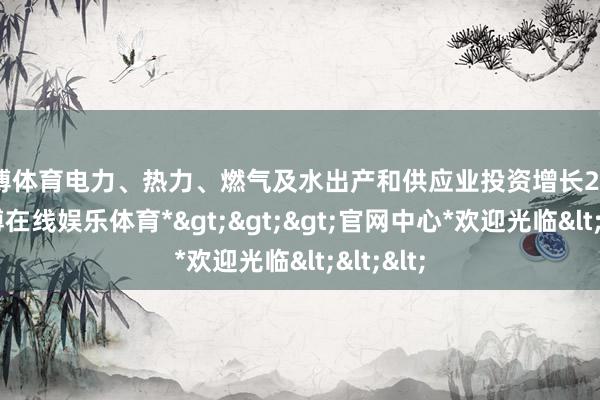 世博体育电力、热力、燃气及水出产和供应业投资增长25.5%-*世博在线娱乐体育*>>>官网中心*欢迎光临<<<