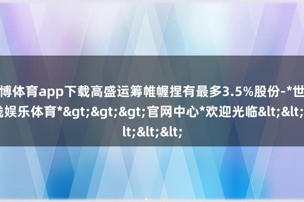 世博体育app下载高盛运筹帷幄捏有最多3.5%股份-*世博在线娱乐体育*>>>官网中心*欢迎光临<<<