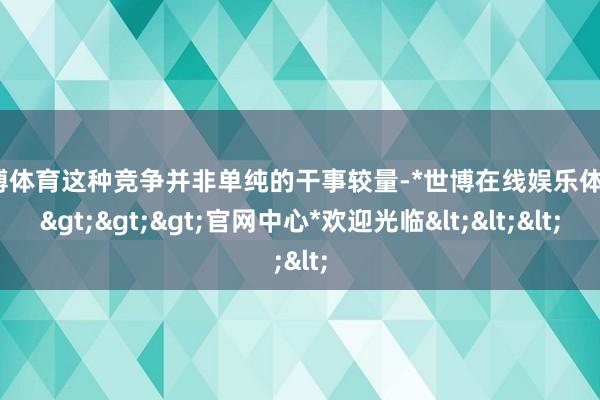 世博体育这种竞争并非单纯的干事较量-*世博在线娱乐体育*>>>官网中心*欢迎光临<<<