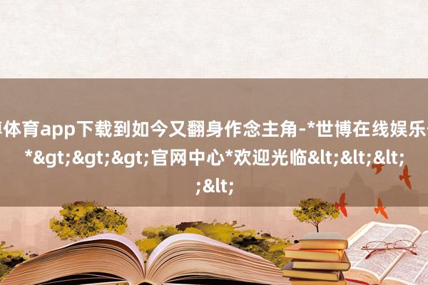 世博体育app下载到如今又翻身作念主角-*世博在线娱乐体育*>>>官网中心*欢迎光临<<<