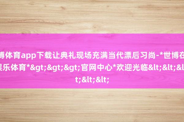 世博体育app下载让典礼现场充满当代漂后习尚-*世博在线娱乐体育*>>>官网中心*欢迎光临<<<