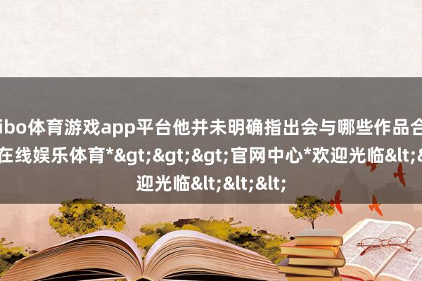 shibo体育游戏app平台他并未明确指出会与哪些作品合营-*世博在线娱乐体育*>>>官网中心*欢迎光临<<<