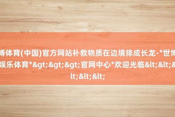 世博体育(中国)官方网站补救物质在边境排成长龙-*世博在线娱乐体育*>>>官网中心*欢迎光临<<<
