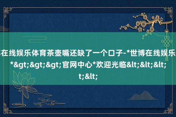 世博在线娱乐体育茶壶嘴还缺了一个口子-*世博在线娱乐体育*>>>官网中心*欢迎光临<<<