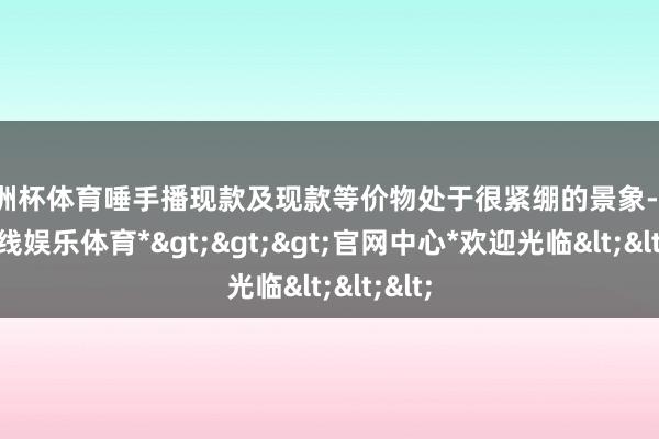 欧洲杯体育唾手播现款及现款等价物处于很紧绷的景象-*世博在线娱乐体育*>>>官网中心*欢迎光临<<<